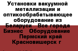 Установки вакуумной металлизации и оптикообрабатывающее оборудование из Беларуси - Все города Бизнес » Оборудование   . Пермский край,Красновишерск г.